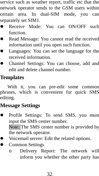 32 service such as weather report, traffic etc that the network operator sends to the GSM users within certain area. In dual-SIM mode, you can separately set SIM1. z Receive Mode: You can ON/OFF such function. z Read Message: You cannot read the received information until you open such function.   z Languages: You can set the language for the received information. z Channel Settings: You can choose, add and edit and delete channel number. Templates  With it, you can pre-edit some common phrases, which is convenient for quick SMS editing.  Message Settings   z Profile Settings: To send SMS, you must input the SMS center number.   Note: The SMS center number is provided by the network operator.   z Voicemail server: Edit the related options. z Common Settings o Delivery Report: The network will inform you whether the other party has 