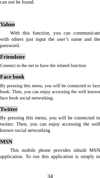 34 can not be found.   Yahoo With this function, you can communicate with others just input the user’s name and the password.  Friendster Connect to the net to have the related function Face book By pressing this menu, you will be connected to face book. Then, you can enjoy accessing the well known face book social networking. Twitter By pressing this menu, you will be connected to twitter. Then, you can enjoy accessing the well known social networking MSN This mobile phone provides inbuilt MSN application. To run this application is simply to 