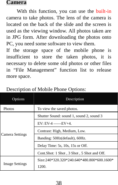 38 Camera With this function, you can use the built-in camera to take photos. The lens of the camera is located on the back of the slide and the screen is used as the viewing window. All photos taken are in JPG form. After downloading the photos onto PC, you need some software to view them.   If the storage space of the mobile phone is insufficient to store the taken photos, it is necessary to delete some old photos or other files in “File Management” function list to release more space.    Description of Mobile Phone Options:   Options  Description Photos  To view the saved photos.   Shutter Sound: sound 1, sound 2, sound 3    EV: EV-4 ——EV+4. Contrast: High, Medium, Low. Banding: 50Hz(default), 60Hz. Delay Time: 5s, 10s, 15s or Off.  Camera Settings Cont.Shot: 1 Shot , 3 Shot , 5 Shot and Off.   Image Settings    Size:240*320.320*240.640*480.800*600.1600*1200. 