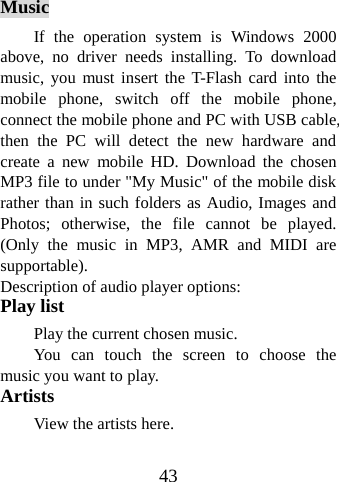 43    Music If the operation system is Windows 2000 above, no driver needs installing. To download music, you must insert the T-Flash card into the mobile phone, switch off the mobile phone, connect the mobile phone and PC with USB cable, then the PC will detect the new hardware and create a new mobile HD. Download the chosen MP3 file to under &quot;My Music&quot; of the mobile disk rather than in such folders as Audio, Images and Photos; otherwise, the file cannot be played. (Only the music in MP3, AMR and MIDI are supportable).  Description of audio player options:   Play list Play the current chosen music. You can touch the screen to choose the music you want to play. Artists View the artists here. 