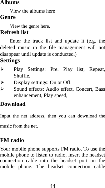 44 Albums View the albums here Genre View the genre here. Refresh list Enter the track list and update it (e.g. the deleted music in the file management will not disappear until update is conducted.) Settings ¾ Play Settings: Pre. Play list, Repeat, Shuffle. ¾ Display settings: On or Off. ¾ Sound effects: Audio effect, Concert, Bass enhancement, Play speed, Download Input the net address, then you can download the music from the net. FM radio Your mobile phone supports FM radio. To use the mobile phone to listen to radio, insert the headset connection cable into the headset port on the mobile phone. The headset connection cable 