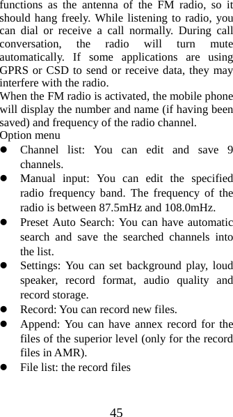 45 functions as the antenna of the FM radio, so it should hang freely. While listening to radio, you can dial or receive a call normally. During call conversation, the radio will turn mute automatically. If some applications are using GPRS or CSD to send or receive data, they may interfere with the radio.   When the FM radio is activated, the mobile phone will display the number and name (if having been saved) and frequency of the radio channel.     Option menu z Channel list: You can edit and save 9 channels.  z Manual input: You can edit the specified radio frequency band. The frequency of the radio is between 87.5mHz and 108.0mHz. z Preset Auto Search: You can have automatic search and save the searched channels into the list.   z Settings: You can set background play, loud speaker, record format, audio quality and record storage.   z Record: You can record new files.   z Append: You can have annex record for the files of the superior level (only for the record files in AMR). z File list: the record files 