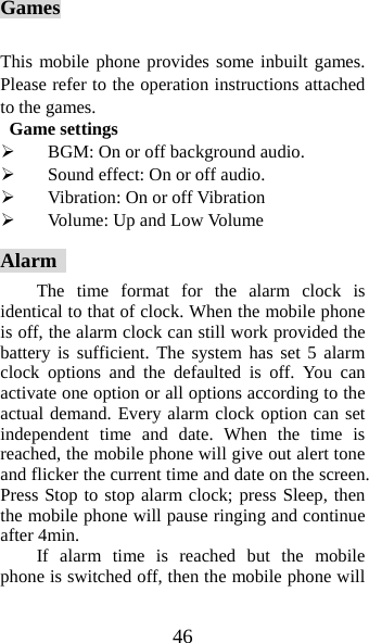 46 Games  This mobile phone provides some inbuilt games. Please refer to the operation instructions attached to the games.   Game settings ¾ BGM: On or off background audio. ¾ Sound effect: On or off audio. ¾ Vibration: On or off Vibration   ¾ Volume: Up and Low Volume Alarm  The time format for the alarm clock is identical to that of clock. When the mobile phone is off, the alarm clock can still work provided the battery is sufficient. The system has set 5 alarm clock options and the defaulted is off. You can activate one option or all options according to the actual demand. Every alarm clock option can set independent time and date. When the time is reached, the mobile phone will give out alert tone and flicker the current time and date on the screen. Press Stop to stop alarm clock; press Sleep, then the mobile phone will pause ringing and continue after 4min.   If alarm time is reached but the mobile phone is switched off, then the mobile phone will 