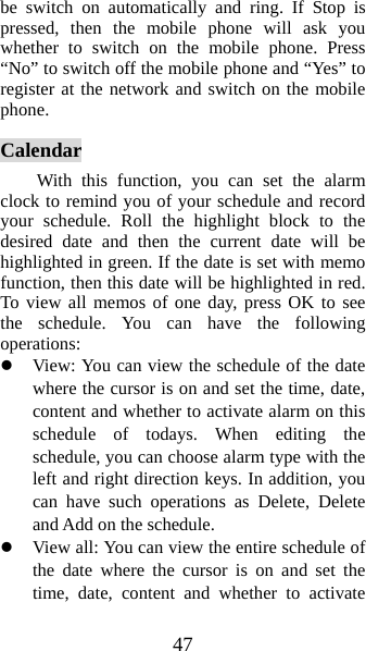 47 be switch on automatically and ring. If Stop is pressed, then the mobile phone will ask you whether to switch on the mobile phone. Press “No” to switch off the mobile phone and “Yes” to register at the network and switch on the mobile phone.  Calendar With this function, you can set the alarm clock to remind you of your schedule and record your schedule. Roll the highlight block to the desired date and then the current date will be highlighted in green. If the date is set with memo function, then this date will be highlighted in red. To view all memos of one day, press OK to see the schedule. You can have the following operations:  z View: You can view the schedule of the date where the cursor is on and set the time, date, content and whether to activate alarm on this schedule of todays. When editing the schedule, you can choose alarm type with the left and right direction keys. In addition, you can have such operations as Delete, Delete and Add on the schedule.   z View all: You can view the entire schedule of the date where the cursor is on and set the time, date, content and whether to activate 