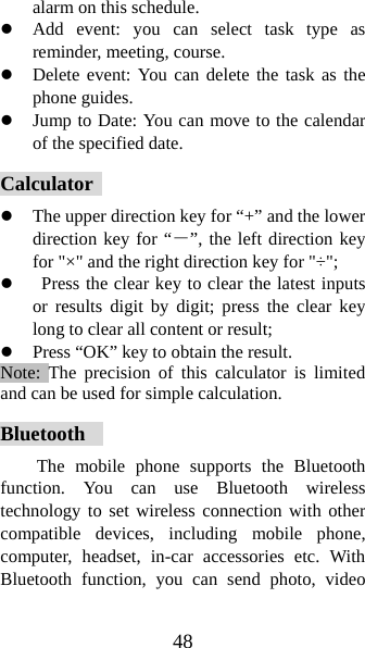 48 alarm on this schedule. z Add event: you can select task type as reminder, meeting, course. z Delete event: You can delete the task as the phone guides. z Jump to Date: You can move to the calendar of the specified date. Calculator  z The upper direction key for “+” and the lower direction key for “－”, the left direction key for &quot;×&quot; and the right direction key for &quot;÷&quot;; z   Press the clear key to clear the latest inputs or results digit by digit; press the clear key long to clear all content or result;   z Press “OK” key to obtain the result.     Note: The precision of this calculator is limited and can be used for simple calculation. Bluetooth   The mobile phone supports the Bluetooth function. You can use Bluetooth wireless technology to set wireless connection with other compatible devices, including mobile phone, computer, headset, in-car accessories etc. With Bluetooth function, you can send photo, video 