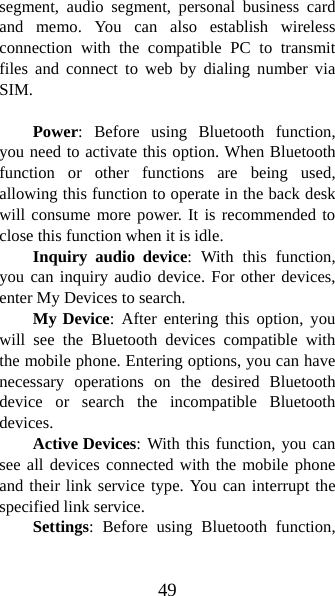 49 segment, audio segment, personal business card and memo. You can also establish wireless connection with the compatible PC to transmit files and connect to web by dialing number via SIM.    Power: Before using Bluetooth function, you need to activate this option. When Bluetooth function or other functions are being used, allowing this function to operate in the back desk will consume more power. It is recommended to close this function when it is idle.   Inquiry audio device: With this function, you can inquiry audio device. For other devices, enter My Devices to search.   My Device: After entering this option, you will see the Bluetooth devices compatible with the mobile phone. Entering options, you can have necessary operations on the desired Bluetooth device or search the incompatible Bluetooth devices. Active Devices: With this function, you can see all devices connected with the mobile phone and their link service type. You can interrupt the specified link service.   Settings: Before using Bluetooth function, 