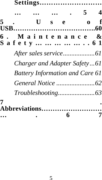 5 Settings……………………………….54 5. Use of USB……………………………….60 6. Maintenance &amp; Safety……………..61 After sales service...................61 Charger and Adapter Safety...61 Battery Information and Care 61 General Notice .......................62 Troubleshooting......................63 7. Abbreviations………………………….67   