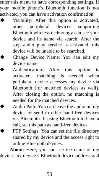 50 enter this menu to have corresponding settings. If your mobile phone’s Bluetooth function is not activated, you can have activation confirmation.    Visibility: After this option is activated, other peripheral devices supporting Bluetooth wireless technology can see your device and its name via search. After the step audio play service is activated, this device will be unable to be searched.    Change Device Name: You can edit my device name.    Authentication: After this option is activated, matching is needed when peripheral device accesses my device via Bluetooth (for matched devices as well). After closing the option, no matching is needed for the matched devices.  Audio Path: You can leave the audio on my device or send to other hand-free devices via Bluetooth. If using Bluetooth to have a call, set this path as hand-free devices.  FTP Settings: You can set the file directory shared by my device and the access right to online Bluetooth devices.   About: Here, you can see the name of my device, my device’s Bluetooth device address and 