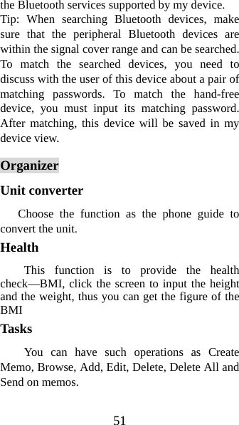 51 the Bluetooth services supported by my device.   Tip: When searching Bluetooth devices, make sure that the peripheral Bluetooth devices are within the signal cover range and can be searched. To match the searched devices, you need to discuss with the user of this device about a pair of matching passwords. To match the hand-free device, you must input its matching password. After matching, this device will be saved in my device view.   Organizer Unit converter     Choose the function as the phone guide to convert the unit. Health  This function is to provide the health check—BMI, click the screen to input the height and the weight, thus you can get the figure of the BMI  Tasks You can have such operations as Create Memo, Browse, Add, Edit, Delete, Delete All and Send on memos.   