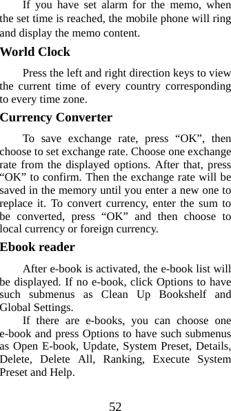 52 If you have set alarm for the memo, when the set time is reached, the mobile phone will ring and display the memo content. World Clock   Press the left and right direction keys to view the current time of every country corresponding to every time zone. Currency Converter   To save exchange rate, press “OK”, then choose to set exchange rate. Choose one exchange rate from the displayed options. After that, press “OK” to confirm. Then the exchange rate will be saved in the memory until you enter a new one to replace it. To convert currency, enter the sum to be converted, press “OK” and then choose to local currency or foreign currency.   Ebook reader   After e-book is activated, the e-book list will be displayed. If no e-book, click Options to have such submenus as Clean Up Bookshelf and Global Settings. If there are e-books, you can choose one e-book and press Options to have such submenus as Open E-book, Update, System Preset, Details, Delete, Delete All, Ranking, Execute System Preset and Help.   