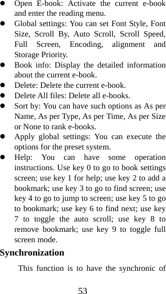 53 z Open E-book: Activate the current e-book and enter the reading menu.   z Global settings: You can set Font Style, Font Size, Scroll By, Auto Scroll, Scroll Speed, Full Screen, Encoding, alignment and Storage Priority.   z Book info: Display the detailed information about the current e-book. z Delete: Delete the current e-book.   z Delete All files: Delete all e-books. z Sort by: You can have such options as As per Name, As per Type, As per Time, As per Size or None to rank e-books.   z Apply global settings: You can execute the options for the preset system.   z Help: You can have some operation instructions. Use key 0 to go to book settings screen; use key 1 for help; use key 2 to add a bookmark; use key 3 to go to find screen; use key 4 to go to jump to screen; use key 5 to go to bookmark; use key 6 to find next; use key 7 to toggle the auto scroll; use key 8 to remove bookmark; use key 9 to toggle full screen mode. Synchronization  This function is to have the synchronic of 