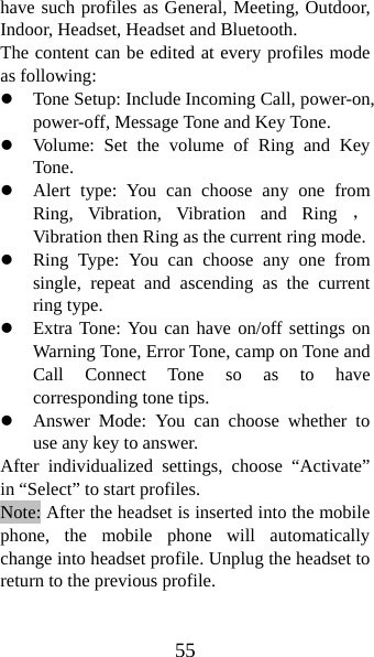 55 have such profiles as General, Meeting, Outdoor, Indoor, Headset, Headset and Bluetooth.   The content can be edited at every profiles mode as following: z Tone Setup: Include Incoming Call, power-on, power-off, Message Tone and Key Tone. z Volume: Set the volume of Ring and Key Tone. z Alert type: You can choose any one from Ring, Vibration, Vibration and Ring ，Vibration then Ring as the current ring mode. z Ring Type: You can choose any one from single, repeat and ascending as the current ring type. z Extra Tone: You can have on/off settings on Warning Tone, Error Tone, camp on Tone and Call Connect Tone so as to have corresponding tone tips. z Answer Mode: You can choose whether to use any key to answer. After individualized settings, choose “Activate” in “Select” to start profiles.   Note: After the headset is inserted into the mobile phone, the mobile phone will automatically change into headset profile. Unplug the headset to return to the previous profile. 