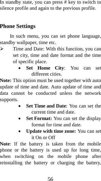 56 In standby state, you can press # key to switch to silence profile and again to the previous profile.  Phone Settings In such menu, you can set phone language, standby wallpaper, time etc.   ¾ Time and Date: With this function, you can set city, time and date format and the time of specific place.   • Set Home City: You can set different cities.   Note: This option must be used together with auto update of time and date. Auto update of time and data cannot be conducted unless the network supports.  • Set Time and Date: You can set the current time and date. • Set Format: You can set the display format for time and date.   • Update with time zone: You can set it On or Off Note: If the battery is taken from the mobile phone or the battery is used up for long time, when switching on the mobile phone after reinstalling the battery or charging the battery, 