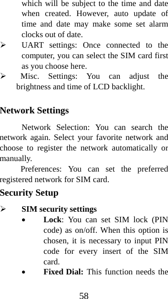 58 which will be subject to the time and date when created. However, auto update of time and date may make some set alarm clocks out of date.   ¾ UART settings: Once connected to the computer, you can select the SIM card first as you choose here. ¾  Misc. Settings: You can adjust the brightness and time of LCD backlight.    Network Settings Network Selection: You can search the network again. Select your favorite network and choose to register the network automatically or manually.  Preferences: You can set the preferred registered network for SIM card. Security Setup ¾ SIM security settings • Lock: You can set SIM lock (PIN code) as on/off. When this option is chosen, it is necessary to input PIN code for every insert of the SIM card.  • Fixed Dial: This function needs the 