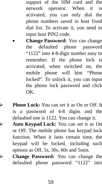 59 support of the SIM card and the network operator. When it is activated, you can only dial the phone numbers saved in host fixed dial list. To activate it, you need to input host PIN2 code. • Change Password: You can change the defaulted phone password “1122” into 4-8-digit number easy to remember. If the phone lock is activated, when switched on, the mobile phone will hint “Phone locked”. To unlock it, you can input the phone lock password and click OK.   ¾ Phone Lock: You can set it as On or Off. It is a password of 4-8 digits and the defaulted one is 1122. You can change it.   ¾ Auto Keypad Lock: You can set it as On or Off. The mobile phone has keypad lock function. When it lasts certain time, the keypad will be locked, including such options as Off, 5s, 30s, 60s and 5min.   ¾ Change Password: You can change the defaulted phone password “1122” into 