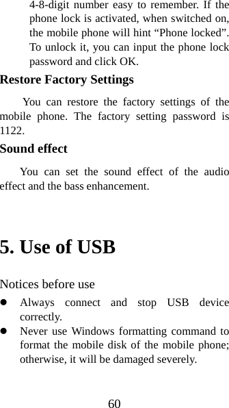 60 4-8-digit number easy to remember. If the phone lock is activated, when switched on, the mobile phone will hint “Phone locked”. To unlock it, you can input the phone lock password and click OK.   Restore Factory Settings You can restore the factory settings of the mobile phone. The factory setting password is 1122. Sound effect     You can set the sound effect of the audio effect and the bass enhancement.  5. Use of USB   Notices before use   z Always connect and stop USB device correctly.  z Never use Windows formatting command to format the mobile disk of the mobile phone; otherwise, it will be damaged severely.   