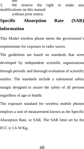 68  use.  3.   We reserve the right to make any modifications on this manual    without prior notice. Specific Absorption Rate (SAR) information This Model wireless phone meets the government’s requirements for exposure to radio waves. The guidelines are based on standards that were developed by independent scientific organizations through periodic and thorough evaluation of scientific studies. The standards include a substantial safety margin designed to assure the safety of all persons regardless of age or health. The exposure standard for wireless mobile phones employs a unit of measurement known as the Specific Absorption Rate, or SAR, The SAR limit set by the FCC is 1.6 W/Kg.  