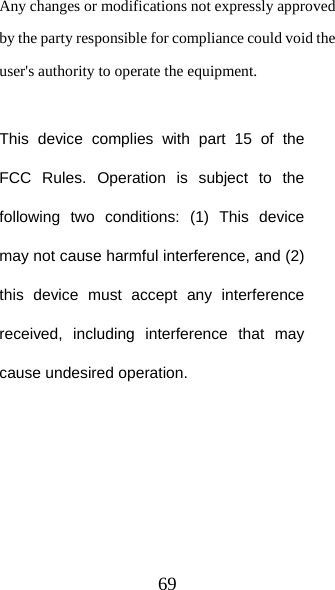 69 Any changes or modifications not expressly approved by the party responsible for compliance could void the user&apos;s authority to operate the equipment.  This device complies with part 15 of the FCC Rules. Operation is subject to the following two conditions: (1) This device may not cause harmful interference, and (2) this device must accept any interference received, including interference that may cause undesired operation.   