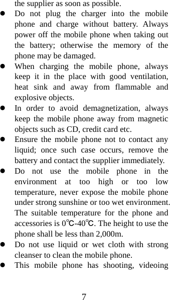 7 the supplier as soon as possible.   z Do not plug the charger into the mobile phone and charge without battery. Always power off the mobile phone when taking out the battery; otherwise the memory of the phone may be damaged.   z When charging the mobile phone, always keep it in the place with good ventilation, heat sink and away from flammable and explosive objects.   z In order to avoid demagnetization, always keep the mobile phone away from magnetic objects such as CD, credit card etc.   z Ensure the mobile phone not to contact any liquid; once such case occurs, remove the battery and contact the supplier immediately.   z Do not use the mobile phone in the environment at too high or too low temperature, never expose the mobile phone under strong sunshine or too wet environment. The suitable temperature for the phone and accessories is 0℃-40℃. The height to use the phone shall be less than 2,000m. z Do not use liquid or wet cloth with strong cleanser to clean the mobile phone. z This mobile phone has shooting, videoing 