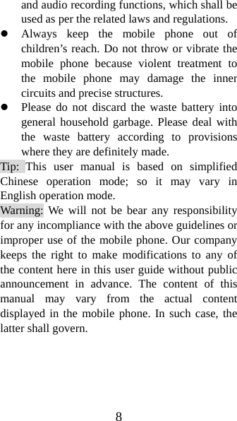 8 and audio recording functions, which shall be used as per the related laws and regulations. z Always keep the mobile phone out of children’s reach. Do not throw or vibrate the mobile phone because violent treatment to the mobile phone may damage the inner circuits and precise structures. z Please do not discard the waste battery into general household garbage. Please deal with the waste battery according to provisions where they are definitely made. Tip: This user manual is based on simplified Chinese operation mode; so it may vary in English operation mode.   Warning: We will not be bear any responsibility for any incompliance with the above guidelines or improper use of the mobile phone. Our company keeps the right to make modifications to any of the content here in this user guide without public announcement in advance. The content of this manual may vary from the actual content displayed in the mobile phone. In such case, the latter shall govern. 