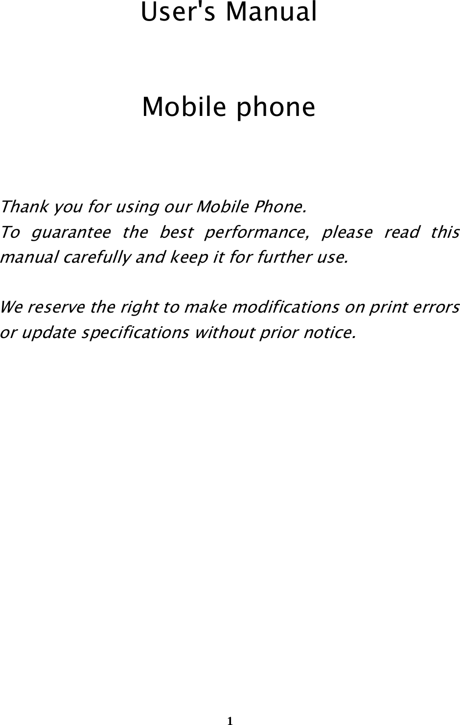  1                                                             User&apos;s Manual  Mobile phone   Thank you for using our Mobile Phone.   To guarantee the best performance, please read this manual carefully and keep it for further use.  We reserve the right to make modifications on print errors or update specifications without prior notice.            
