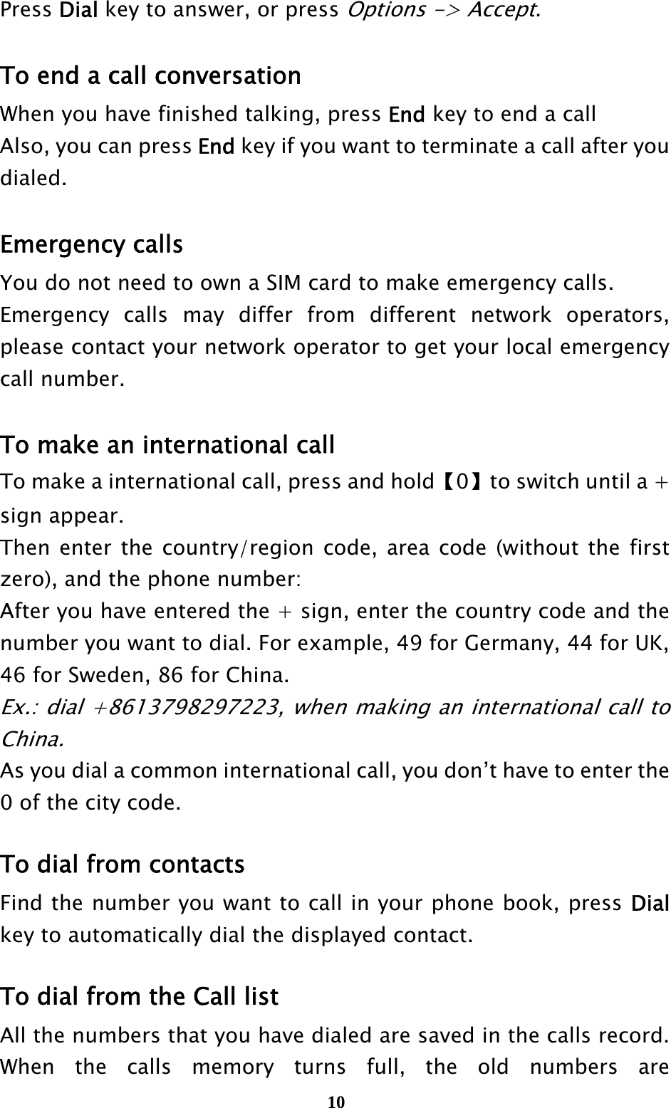  10Press Dial key to answer, or press Options -&gt; Accept.  To end a call conversation When you have finished talking, press End key to end a call Also, you can press End key if you want to terminate a call after you dialed.  Emergency calls You do not need to own a SIM card to make emergency calls. Emergency calls may differ from different network operators, please contact your network operator to get your local emergency call number.  To make an international call To make a international call, press and hold【0】to switch until a + sign appear. Then enter the country/region code, area code (without the first zero), and the phone number: After you have entered the + sign, enter the country code and the number you want to dial. For example, 49 for Germany, 44 for UK, 46 for Sweden, 86 for China. Ex.: dial +8613798297223, when making an international call to China. As you dial a common international call, you don’t have to enter the 0 of the city code.  To dial from contacts Find the number you want to call in your phone book, press Dial key to automatically dial the displayed contact.  To dial from the Call list All the numbers that you have dialed are saved in the calls record. When the calls memory turns full, the old numbers are 