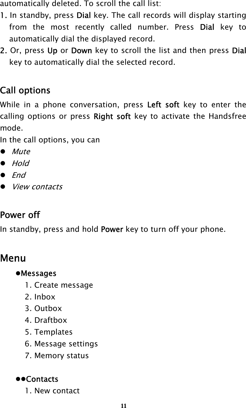  11automatically deleted. To scroll the call list: 1. In standby, press Dial key. The call records will display starting from the most recently called number. Press Dial key to automatically dial the displayed record. 2. Or, press Up or Down key to scroll the list and then press Dial key to automatically dial the selected record.  Call options While in a phone conversation, press Left soft key to enter the calling options or press Right soft key to activate the Handsfree mode.  In the call options, you can  Mute  Hold  End  View contacts  Power off In standby, press and hold Power key to turn off your phone.  Menu  Messages     1. Create message   2. Inbox   3. Outbox   4. Draftbox   5. Templates     6. Message settings     7. Memory status    Contacts     1. New contact 