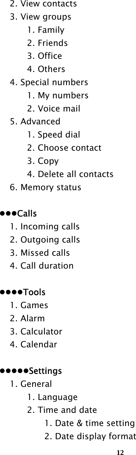  12  2. View contacts   3. View groups    1. Family    2. Friends    3. Office    4. Others     4. Special numbers       1. My numbers    2. Voice mail   5. Advanced       1. Speed dial       2. Choose contact    3. Copy       4. Delete all contacts     6. Memory status   Calls     1. Incoming calls     2. Outgoing calls     3. Missed calls     4. Call duration   Tools   1. Games   2. Alarm   3. Calculator   4. Calendar   Settings   1. General    1. Language       2. Time and date         1. Date &amp; time setting         2. Date display format 