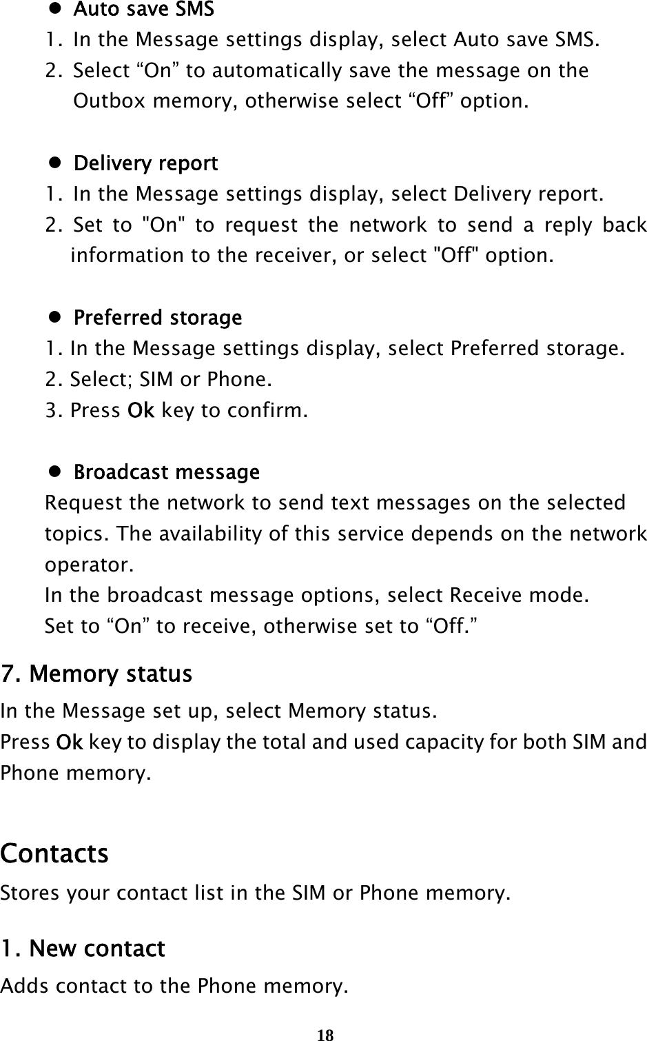  18  Auto save SMS   1.  In the Message settings display, select Auto save SMS.   2.  Select “On” to automatically save the message on the       Outbox memory, otherwise select “Off” option.   Delivery report    1.  In the Message settings display, select Delivery report.   2. Set to &quot;On&quot; to request the network to send a reply back information to the receiver, or select &quot;Off&quot; option.   Preferred storage   1. In the Message settings display, select Preferred storage.   2. Select; SIM or Phone.  3. Press Ok key to confirm.   Broadcast message   Request the network to send text messages on the selected     topics. The availability of this service depends on the network    operator.    In the broadcast message options, select Receive mode.   Set to “On” to receive, otherwise set to “Off.” 7. Memory status In the Message set up, select Memory status. Press Ok key to display the total and used capacity for both SIM and Phone memory.  Contacts Stores your contact list in the SIM or Phone memory.    1. New contact Adds contact to the Phone memory. 