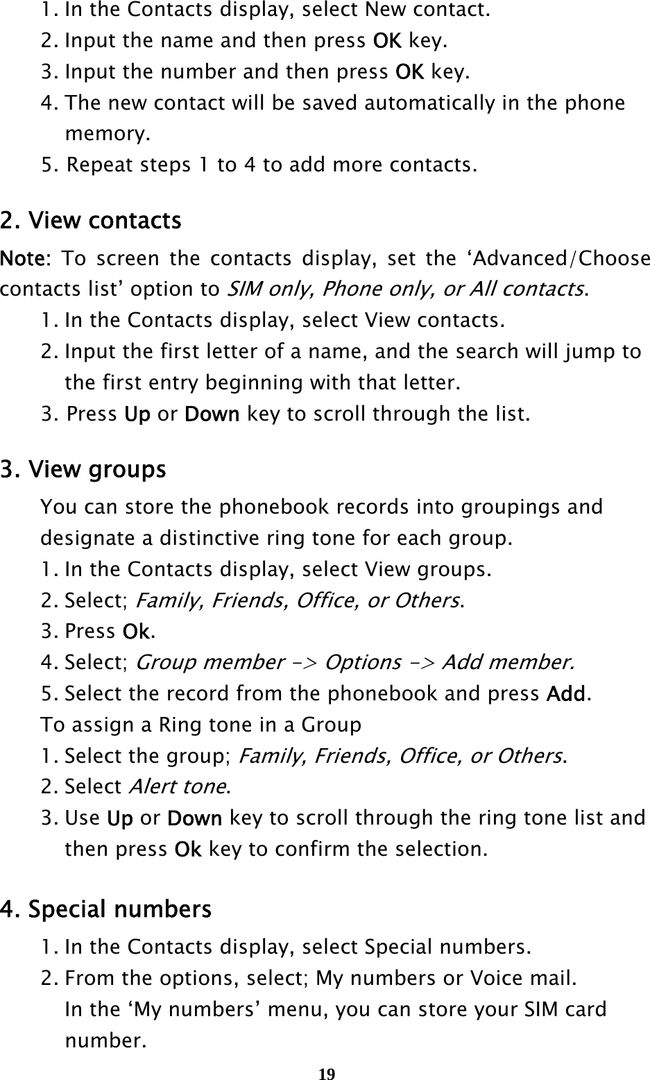  19  1. In the Contacts display, select New contact.   2. Input the name and then press OK key.     3. Input the number and then press OK key.   4. The new contact will be saved automatically in the phone     memory. 5. Repeat steps 1 to 4 to add more contacts.  2. View contacts Note: To screen the contacts display, set the ‘Advanced/Choose contacts list’ option to SIM only, Phone only, or All contacts.   1. In the Contacts display, select View contacts.   2. Input the first letter of a name, and the search will jump to       the first entry beginning with that letter. 3. Press Up or Down key to scroll through the list.  3. View groups   You can store the phonebook records into groupings and     designate a distinctive ring tone for each group.   1. In the Contacts display, select View groups.  2. Select; Family, Friends, Office, or Others.  3. Press Ok.  4. Select; Group member -&gt; Options -&gt; Add member.   5. Select the record from the phonebook and press Add.   To assign a Ring tone in a Group   1. Select the group; Family, Friends, Office, or Others.  2. Select Alert tone.   3. Use Up or Down key to scroll through the ring tone list and     then press Ok key to confirm the selection.  4. Special numbers   1. In the Contacts display, select Special numbers.   2. From the options, select; My numbers or Voice mail.   In the ‘My numbers’ menu, you can store your SIM card    number.  