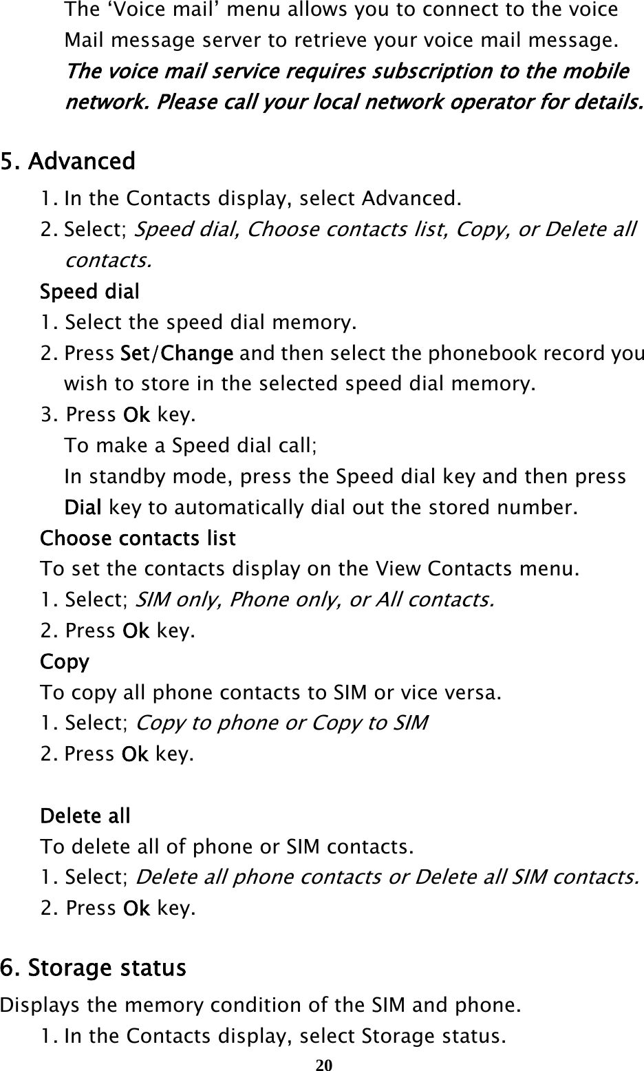  20  The ‘Voice mail’ menu allows you to connect to the voice     Mail message server to retrieve your voice mail message.       The voice mail service requires subscription to the mobile       network. Please call your local network operator for details.  5. Advanced   1. In the Contacts display, select Advanced.  2. Select; Speed dial, Choose contacts list, Copy, or Delete all     contacts.  Speed dial   1. Select the speed dial memory.  2. Press Set/Change and then select the phonebook record you       wish to store in the selected speed dial memory. 3. Press Ok key.   To make a Speed dial call;   In standby mode, press the Speed dial key and then press    Dial key to automatically dial out the stored number.   Choose contacts list   To set the contacts display on the View Contacts menu.  1. Select; SIM only, Phone only, or All contacts.  2. Press Ok key.  Copy   To copy all phone contacts to SIM or vice versa.  1. Select; Copy to phone or Copy to SIM  2. Press Ok key.     Delete all To delete all of phone or SIM contacts.  1. Select; Delete all phone contacts or Delete all SIM contacts. 2. Press Ok key.    6. Storage status Displays the memory condition of the SIM and phone.   1. In the Contacts display, select Storage status. 