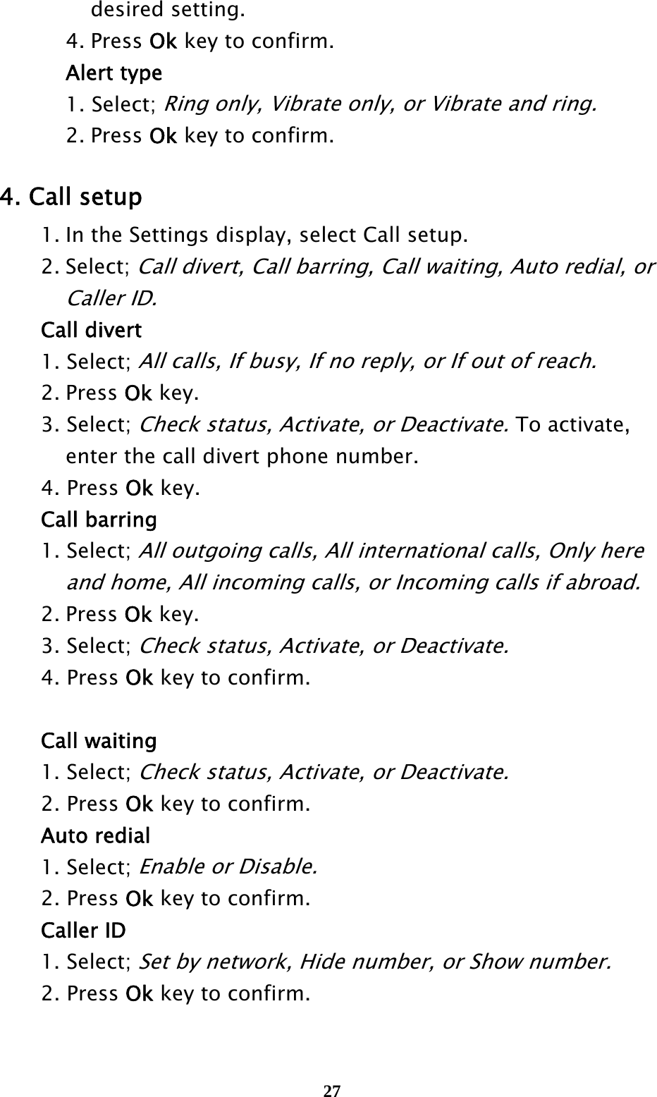  27    desired setting.   4. Press Ok key to confirm.    Alert type   1. Select; Ring only, Vibrate only, or Vibrate and ring.   2. Press Ok key to confirm.  4. Call setup   1. In the Settings display, select Call setup.  2. Select; Call divert, Call barring, Call waiting, Auto redial, or     Caller ID.  Call divert  1. Select; All calls, If busy, If no reply, or If out of reach.    2. Press Ok key.  3. Select; Check status, Activate, or Deactivate. To activate,       enter the call divert phone number.  4. Press Ok key.  Call barring  1. Select; All outgoing calls, All international calls, Only here       and home, All incoming calls, or Incoming calls if abroad.    2. Press Ok key.  3. Select; Check status, Activate, or Deactivate.   4. Press Ok key to confirm.   Call waiting    1. Select; Check status, Activate, or Deactivate.   2. Press Ok key to confirm.  Auto redial    1. Select; Enable or Disable.     2. Press Ok key to confirm.  Caller ID    1. Select; Set by network, Hide number, or Show number.     2. Press Ok key to confirm. 
