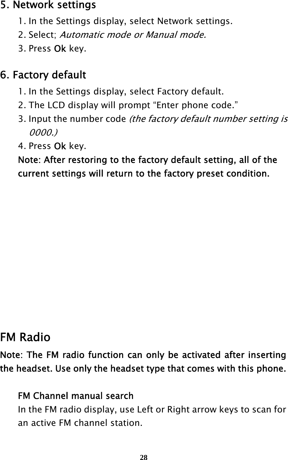  28 5. Network settings   1. In the Settings display, select Network settings.  2. Select; Automatic mode or Manual mode.  3. Press Ok key.  6. Factory default   1. In the Settings display, select Factory default.     2. The LCD display will prompt “Enter phone code.”     3. Input the number code (the factory default number setting is        0000.)    4. Press Ok key.      Note: After restoring to the factory default setting, all of the       current settings will return to the factory preset condition.             FM Radio Note: The FM radio function can only be activated after inserting the headset. Use only the headset type that comes with this phone.    FM Channel manual search   In the FM radio display, use Left or Right arrow keys to scan for     an active FM channel station.   