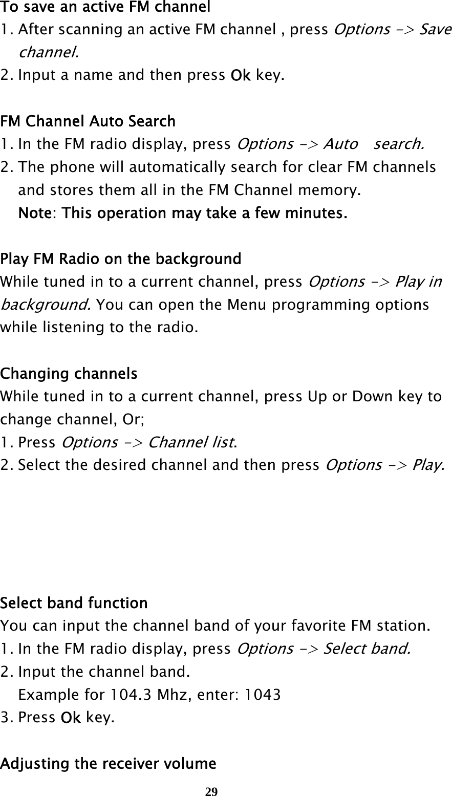  29  To save an active FM channel   1. After scanning an active FM channel , press Options -&gt; Save     channel.    2. Input a name and then press Ok key.    FM Channel Auto Search   1. In the FM radio display, press Options -&gt; Auto    search.    2. The phone will automatically search for clear FM channels     and stores them all in the FM Channel memory.       Note: This operation may take a few minutes.    Play FM Radio on the background  While tuned in to a current channel, press Options -&gt; Play in    background. You can open the Menu programming options     while listening to the radio.         Changing channels  While tuned in to a current channel, press Up or Down key to    change channel, Or;  1. Press Options -&gt; Channel list.   2. Select the desired channel and then press Options -&gt; Play.          Select band function  You can input the channel band of your favorite FM station.     1. In the FM radio display, press Options -&gt; Select band.    2. Input the channel band.       Example for 104.3 Mhz, enter: 1043  3. Press Ok key.     Adjusting the receiver volume 