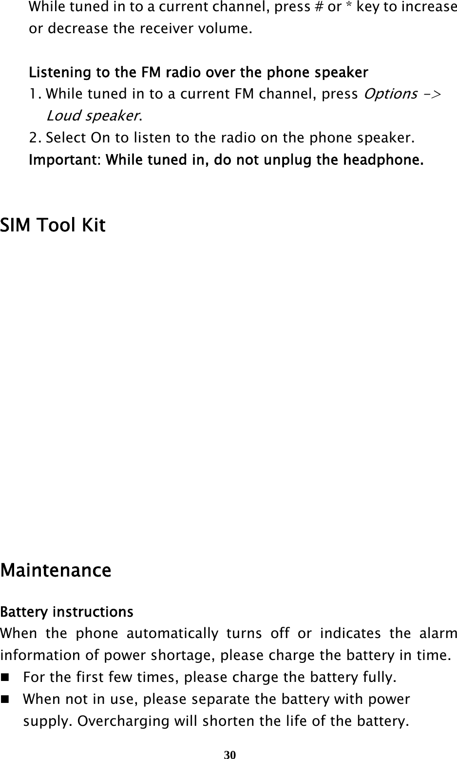  30  While tuned in to a current channel, press # or * key to increase     or decrease the receiver volume.    Listening to the FM radio over the phone speaker   1. While tuned in to a current FM channel, press Options -&gt;     Loud speaker.    2. Select On to listen to the radio on the phone speaker.  Important: While tuned in, do not unplug the headphone.     SIM Tool Kit           Maintenance Battery instructions When the phone automatically turns off or indicates the alarm information of power shortage, please charge the battery in time.  For the first few times, please charge the battery fully.  When not in use, please separate the battery with power     supply. Overcharging will shorten the life of the battery. 