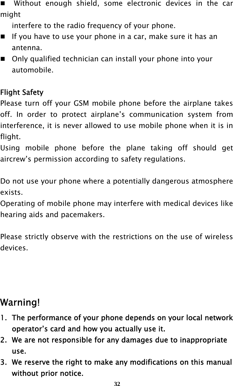  32  Without enough shield, some electronic devices in the car might    interfere to the radio frequency of your phone.   If you have to use your phone in a car, make sure it has an    antenna.  Only qualified technician can install your phone into your    automobile.  Flight Safety Please turn off your GSM mobile phone before the airplane takes off. In order to protect airplane’s communication system from interference, it is never allowed to use mobile phone when it is in flight.  Using mobile phone before the plane taking off should get aircrew’s permission according to safety regulations.  Do not use your phone where a potentially dangerous atmosphere exists. Operating of mobile phone may interfere with medical devices like hearing aids and pacemakers.    Please strictly observe with the restrictions on the use of wireless devices.     Warning! 1.  The performance of your phone depends on your local network     operator’s card and how you actually use it. 2.   We are not responsible for any damages due to inappropriate    use.  3.   We reserve the right to make any modifications on this manual     without prior notice. 