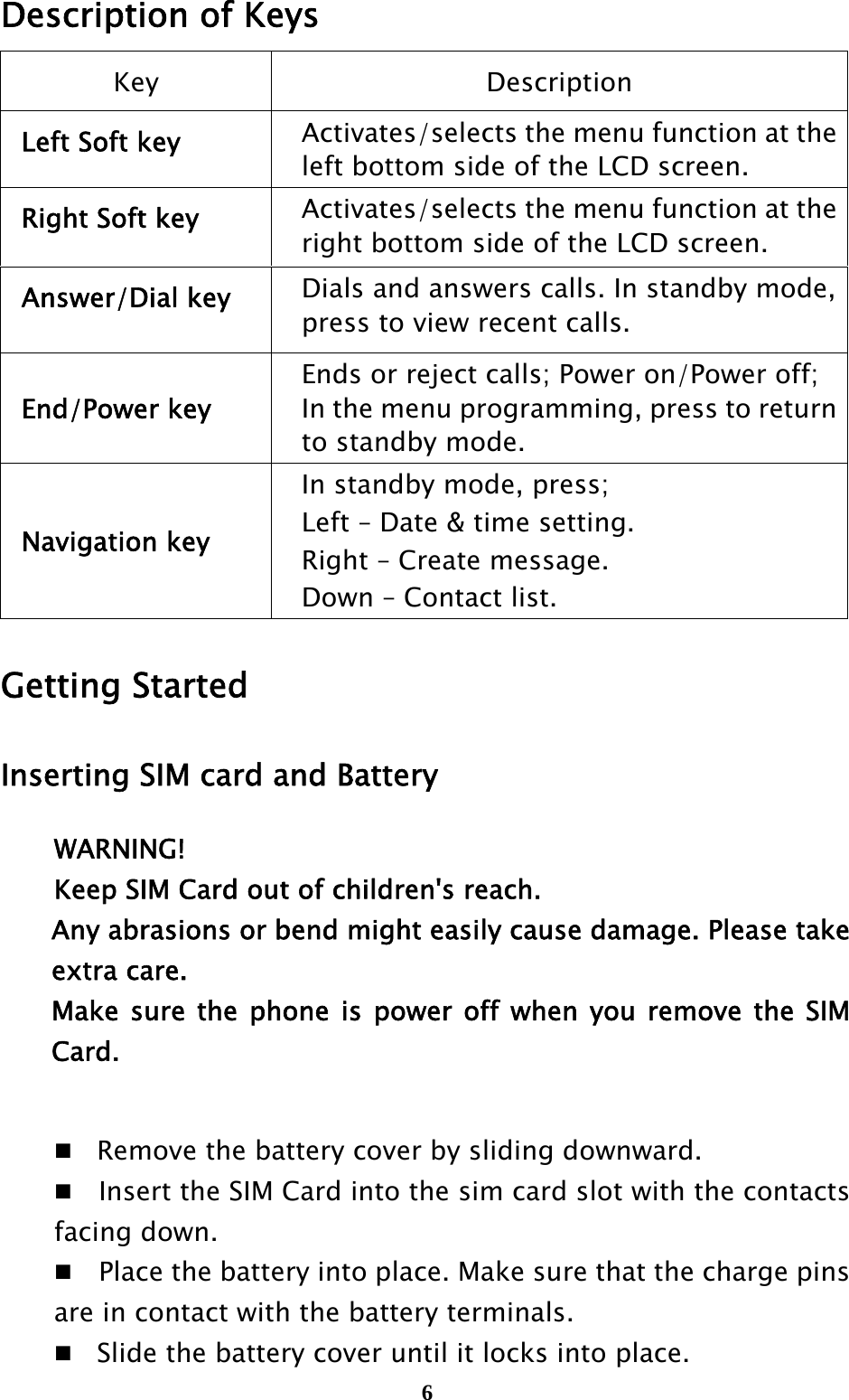  6Description of Keys Key Description Left Soft key  Activates/selects the menu function at the left bottom side of the LCD screen. Right Soft key Activates/selects the menu function at the right bottom side of the LCD screen. Answer/Dial key Dials and answers calls. In standby mode, press to view recent calls. End/Power key Ends or reject calls; Power on/Power off; In the menu programming, press to return to standby mode. Navigation key In standby mode, press; Left – Date &amp; time setting. Right – Create message. Down – Contact list. Getting Started Inserting SIM card and Battery WARNING! Keep SIM Card out of children&apos;s reach. Any abrasions or bend might easily cause damage. Please take extra care. Make sure the phone is power off when you remove the SIM Card.   Remove the battery cover by sliding downward.     Insert the SIM Card into the sim card slot with the contacts facing down.     Place the battery into place. Make sure that the charge pins are in contact with the battery terminals.  Slide the battery cover until it locks into place. 