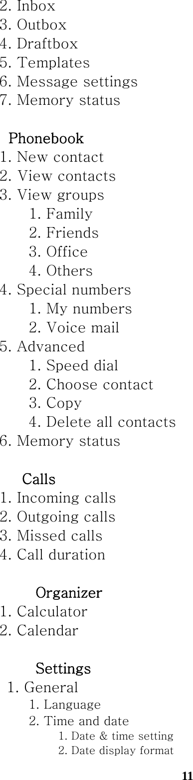  11  2. Inbox   3. Outbox   4. Draftbox     5. Templates     6. Message settings     7. Memory status    　　Phonebook     1. New contact     2. View contacts     3. View groups    1. Family    2. Friends       3. Office    4. Others     4. Special numbers    1. My numbers       2. Voice mail     5. Advanced       1. Speed dial       2. Choose contact    3. Copy       4. Delete all contacts     6. Memory status   　　　Calls     1. Incoming calls     2. Outgoing calls     3. Missed calls     4. Call duration   　　　　Organizer     1. Calculator     2. Calendar   　　　　Settings       1. General    1. Language       2. Time and date      1. Date &amp; time setting         2. Date display format 