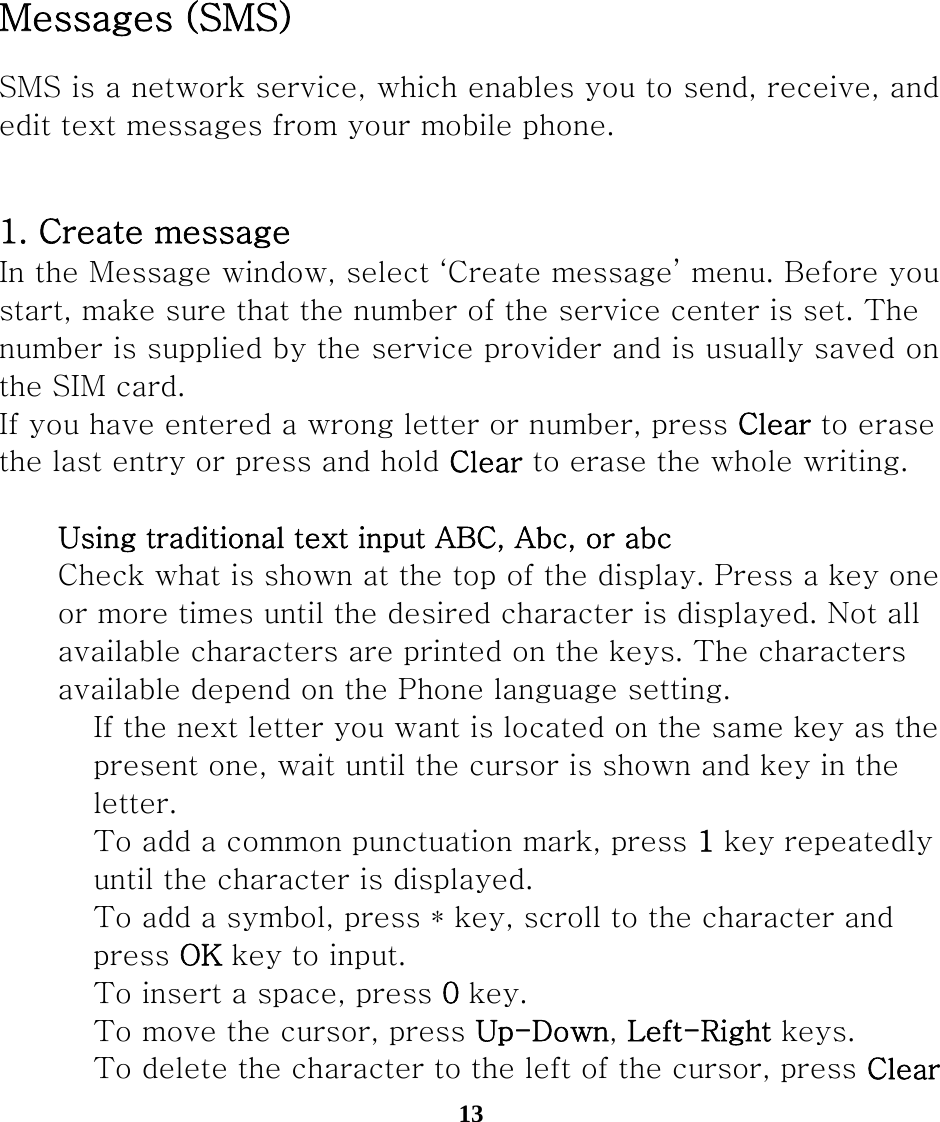 13          Messages (SMS) SMS is a network service, which enables you to send, receive, and edit text messages from your mobile phone.  1. Create message In the Message window, select ‘Create message’ menu. Before you start, make sure that the number of the service center is set. The   number is supplied by the service provider and is usually saved on the SIM card. If you have entered a wrong letter or number, press Clear to erase   the last entry or press and hold Clear to erase the whole writing.     Using traditional text input ABC, Abc, or abc     Check what is shown at the top of the display. Press a key one    or more times until the desired character is displayed. Not all     available characters are printed on the keys. The characters     available depend on the Phone language setting.  　 If the next letter you want is located on the same key as the       present one, wait until the cursor is shown and key in the       letter.  　 To add a common punctuation mark, press 1 key repeatedly       until the character is displayed.  　  To add a symbol, press * key, scroll to the character and       press OK key to input.  　 To insert a space, press 0 key.  　 To move the cursor, press Up-Down, Left-Right keys.  　 To delete the character to the left of the cursor, press Clear   