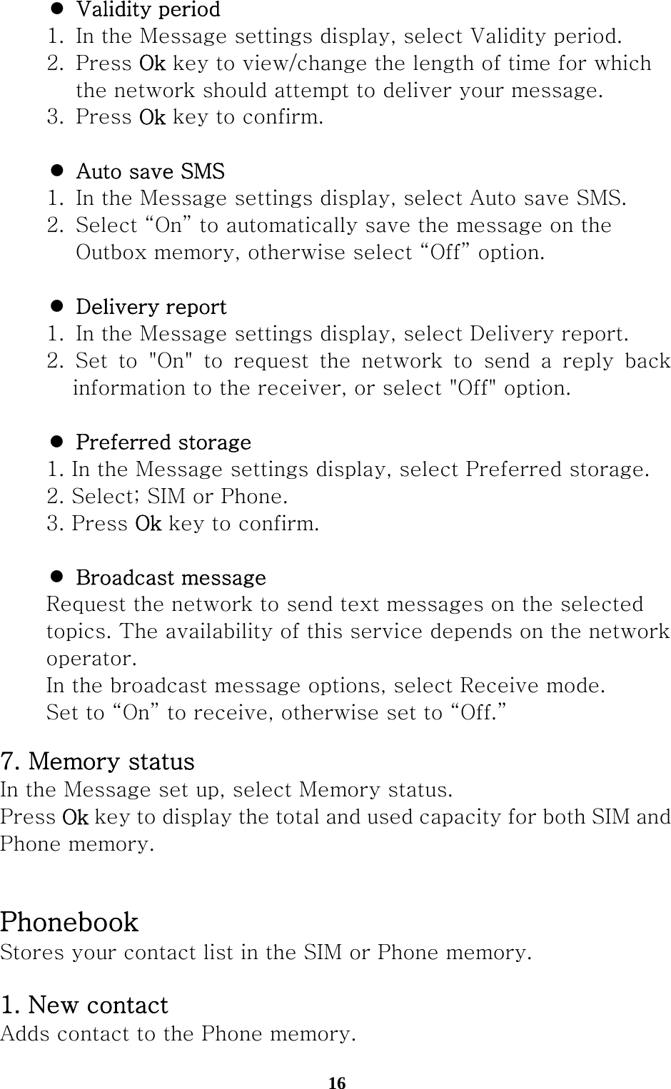  16 z Validity period   1.  In the Message settings display, select Validity period.  2. Press Ok key to view/change the length of time for which       the network should attempt to deliver your message.   3.  Press Ok key to confirm.  z Auto save SMS   1.  In the Message settings display, select Auto save SMS.   2.  Select “On” to automatically save the message on the       Outbox memory, otherwise select “Off” option.  z Delivery report    1.  In the Message settings display, select Delivery report.   2. Set to &quot;On&quot; to request the network to send a reply back information to the receiver, or select &quot;Off&quot; option.  z Preferred storage   1. In the Message settings display, select Preferred storage.   2. Select; SIM or Phone.   3. Press Ok key to confirm.  z Broadcast message   Request the network to send text messages on the selected     topics. The availability of this service depends on the network    operator.    In the broadcast message options, select Receive mode.   Set to “On” to receive, otherwise set to “Off.” 7. Memory status In the Message set up, select Memory status. Press Ok key to display the total and used capacity for both SIM and Phone memory.  Phonebook Stores your contact list in the SIM or Phone memory.    1. New contact Adds contact to the Phone memory. 