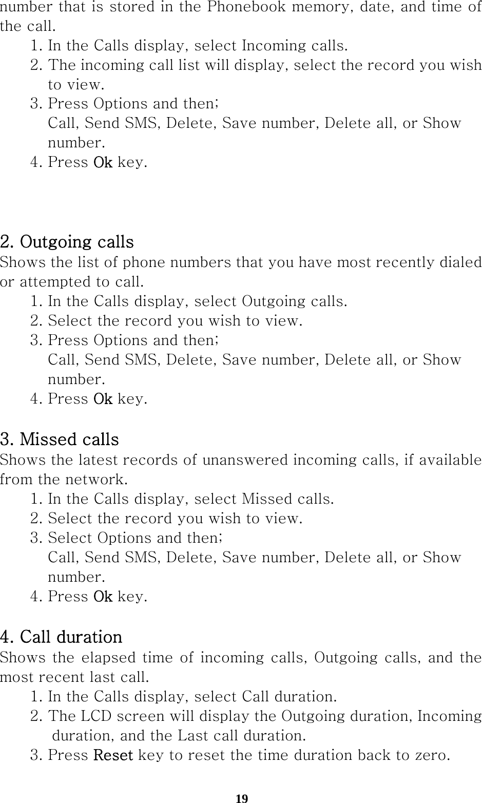  19number that is stored in the Phonebook memory, date, and time of the call.   1. In the Calls display, select Incoming calls.   2. The incoming call list will display, select the record you wish       to view.   3. Press Options and then;       Call, Send SMS, Delete, Save number, Delete all, or Show      number.   4. Press Ok key.    2. Outgoing calls Shows the list of phone numbers that you have most recently dialed or attempted to call.     1. In the Calls display, select Outgoing calls.     2. Select the record you wish to view.     3. Press Options and then;       Call, Send SMS, Delete, Save number, Delete all, or Show     number.    4. Press Ok key.  3. Missed calls Shows the latest records of unanswered incoming calls, if available from the network.     1. In the Calls display, select Missed calls.   2. Select the record you wish to view.     3. Select Options and then;       Call, Send SMS, Delete, Save number, Delete all, or Show     number.    4. Press Ok key.  4. Call duration Shows the elapsed time of incoming calls, Outgoing calls, and the most recent last call.   1. In the Calls display, select Call duration.   2. The LCD screen will display the Outgoing duration, Incoming duration, and the Last call duration.   3. Press Reset key to reset the time duration back to zero. 