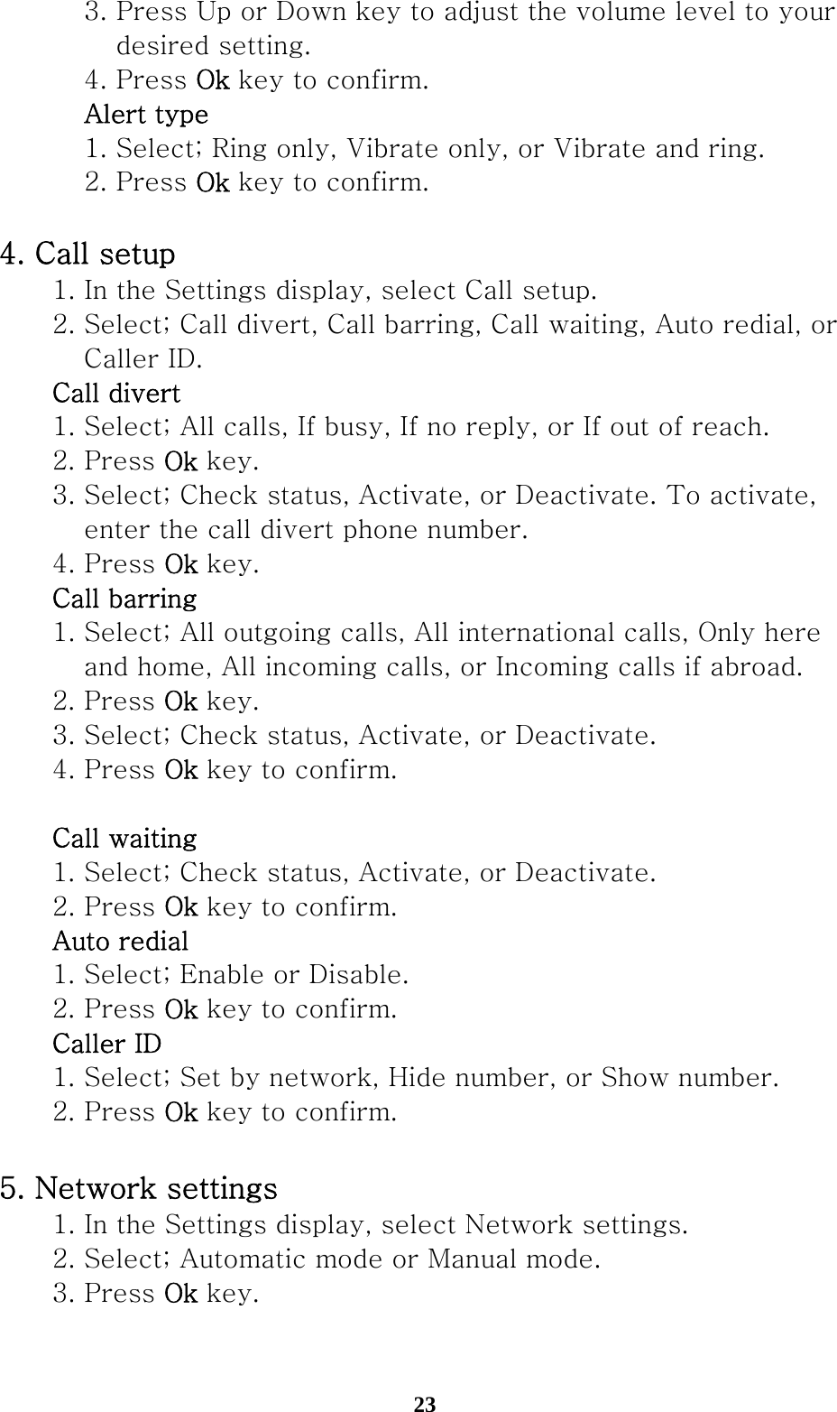  23    3. Press Up or Down key to adjust the volume level to your         desired setting.     4. Press Ok key to confirm.    Alert type     1. Select; Ring only, Vibrate only, or Vibrate and ring.     2. Press Ok key to confirm.  4. Call setup   1. In the Settings display, select Call setup.   2. Select; Call divert, Call barring, Call waiting, Auto redial, or       Caller ID.  Call divert   1. Select; All calls, If busy, If no reply, or If out of reach.     2. Press Ok key.   3. Select; Check status, Activate, or Deactivate. To activate,      enter the call divert phone number.   4. Press Ok key.   Call barring   1. Select; All outgoing calls, All international calls, Only here       and home, All incoming calls, or Incoming calls if abroad.     2. Press Ok key.   3. Select; Check status, Activate, or Deactivate.     4. Press Ok key to confirm.   Call waiting     1. Select; Check status, Activate, or Deactivate.     2. Press Ok key to confirm.   Auto redial     1. Select; Enable or Disable.       2. Press Ok key to confirm.   Caller ID     1. Select; Set by network, Hide number, or Show number.       2. Press Ok key to confirm.  5. Network settings   1. In the Settings display, select Network settings.   2. Select; Automatic mode or Manual mode.   3. Press Ok key.  