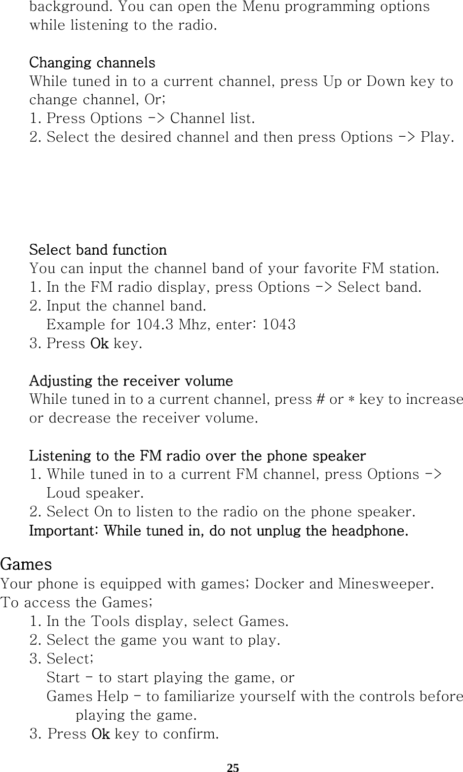  25  background. You can open the Menu programming options     while listening to the radio.       Changing channels  While tuned in to a current channel, press Up or Down key to     change channel, Or;   1. Press Options -&gt; Channel list.   2. Select the desired channel and then press Options -&gt; Play.          Select band function  You can input the channel band of your favorite FM station.     1. In the FM radio display, press Options -&gt; Select band.     2. Input the channel band.       Example for 104.3 Mhz, enter: 1043   3. Press Ok key.     Adjusting the receiver volume   While tuned in to a current channel, press # or * key to increase     or decrease the receiver volume.    Listening to the FM radio over the phone speaker   1. While tuned in to a current FM channel, press Options -&gt;     Loud speaker.    2. Select On to listen to the radio on the phone speaker.  Important: While tuned in, do not unplug the headphone.   Games Your phone is equipped with games; Docker and Minesweeper. To access the Games;   1. In the Tools display, select Games.   2. Select the game you want to play.   3. Select;     Start - to start playing the game, or       Games Help - to familiarize yourself with the controls before        playing the game. 3. Press Ok key to confirm. 
