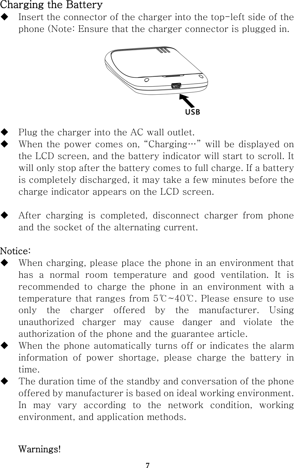  7 Charging the Battery  Insert the connector of the charger into the top-left side of the phone (Note: Ensure that the charger connector is plugged in.     Plug the charger into the AC wall outlet.  When the power comes on, “Charging…” will be displayed on the LCD screen, and the battery indicator will start to scroll. It will only stop after the battery comes to full charge. If a battery is completely discharged, it may take a few minutes before the charge indicator appears on the LCD screen.   After  charging  is  completed,  disconnect  charger  from  phone and the socket of the alternating current.  Notice:  When charging, please place the phone in an environment that   has  a  normal  room  temperature  and  good  ventilation.  It  is recommended  to  charge  the  phone  in  an  environment  with  a temperature that ranges from 5℃~40℃. Please ensure to use only the charger offered by the manufacturer. Using unauthorized  charger  may  cause  danger  and  violate  the authorization of the phone and the guarantee article.    When the phone automatically turns off or indicates the alarm information of power shortage, please charge the battery in time.  The duration time of the standby and conversation of the phone offered by manufacturer is based on ideal working environment. In may vary according to the network condition, working environment, and application methods.  Warnings! 