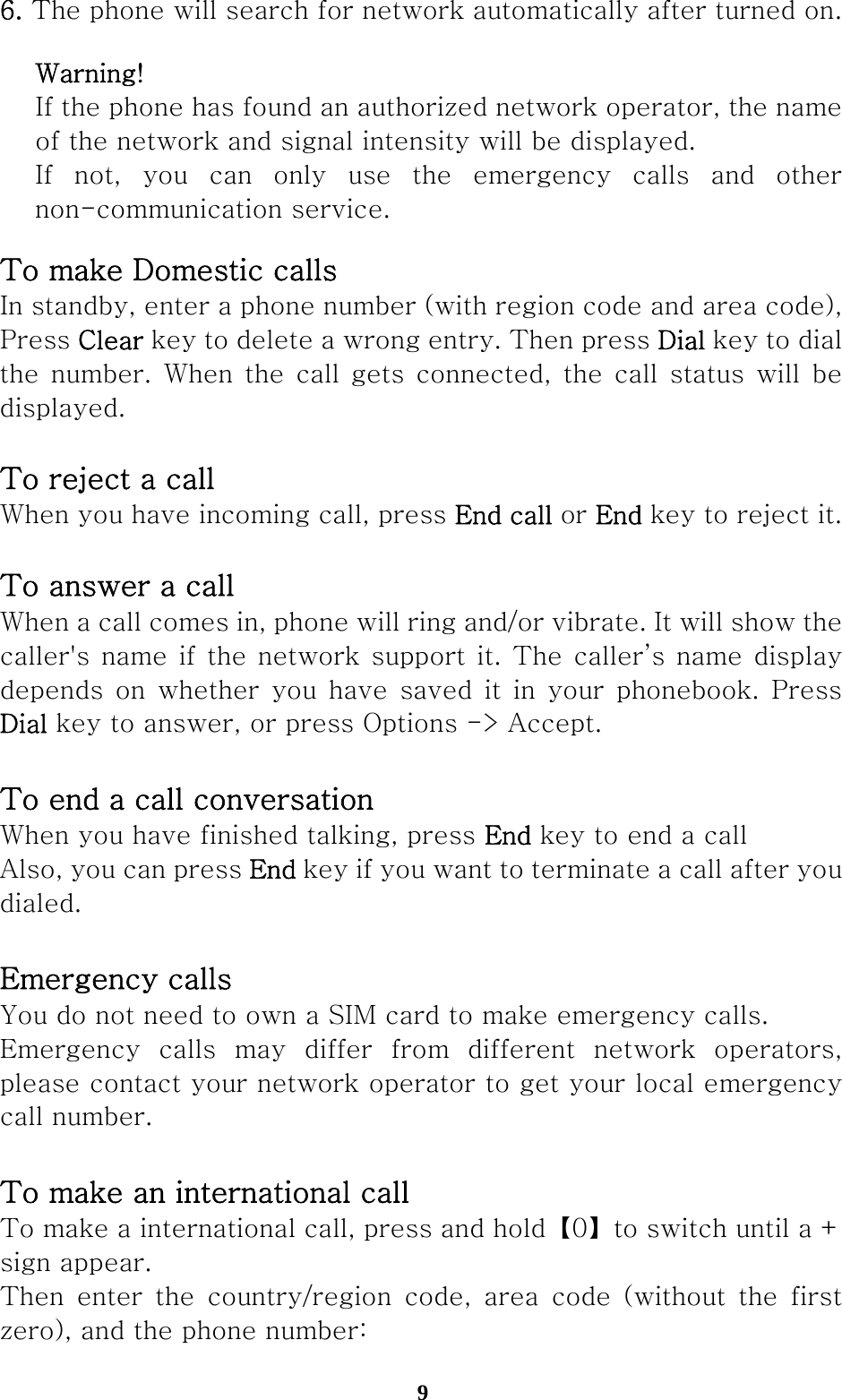  96. The phone will search for network automatically after turned on.  Warning! If the phone has found an authorized network operator, the name of the network and signal intensity will be displayed. If  not,  you  can  only  use  the  emergency  calls  and  other non-communication service. To make Domestic calls In standby, enter a phone number (with region code and area code), Press Clear key to delete a wrong entry. Then press Dial key to dial the number.  When  the  call gets  connected,  the call status  will  be displayed.   To reject a call When you have incoming call, press End call or End key to reject it.  To answer a call When a call comes in, phone will ring and/or vibrate. It will show the caller&apos;s name if the network support it. The caller’s name display depends  on  whether  you  have  saved  it  in  your  phonebook.  Press Dial key to answer, or press Options -&gt; Accept.  To end a call conversation When you have finished talking, press End key to end a call Also, you can press End key if you want to terminate a call after you dialed.  Emergency calls You do not need to own a SIM card to make emergency calls. Emergency calls may differ from different network operators, please contact your network operator to get your local emergency call number.  To make an international call To make a international call, press and hold【0】to switch until a + sign appear. Then  enter  the  country/region  code,  area  code  (without  the  first zero), and the phone number: 