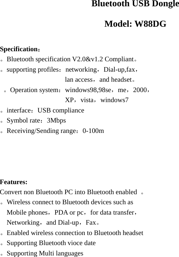  Bluetooth USB Dongle Model: W88DG  Specification： 。Bluetooth specification V2.0&amp;v1.2 Compliant。 。supporting profiles：networking，Dial-up,fax，                   lan access，and headset。  。Operation system：windows98,98se，me，2000，                    XP，vista，windows7 。interface：USB compliance 。Symbol rate：3Mbps 。Receiving/Sending range：0-100m     Features: Convert non Bluetooth PC into Bluetooth enabled  。 。Wireless connect to Bluetooth devices such as Mobile phones，PDA or pc，for data transfer， Networking，and Dial-up，Fax。 。Enabled wireless connection to Bluetooth headset 。Supporting Bluetooth vioce date 。Supporting Multi languages    