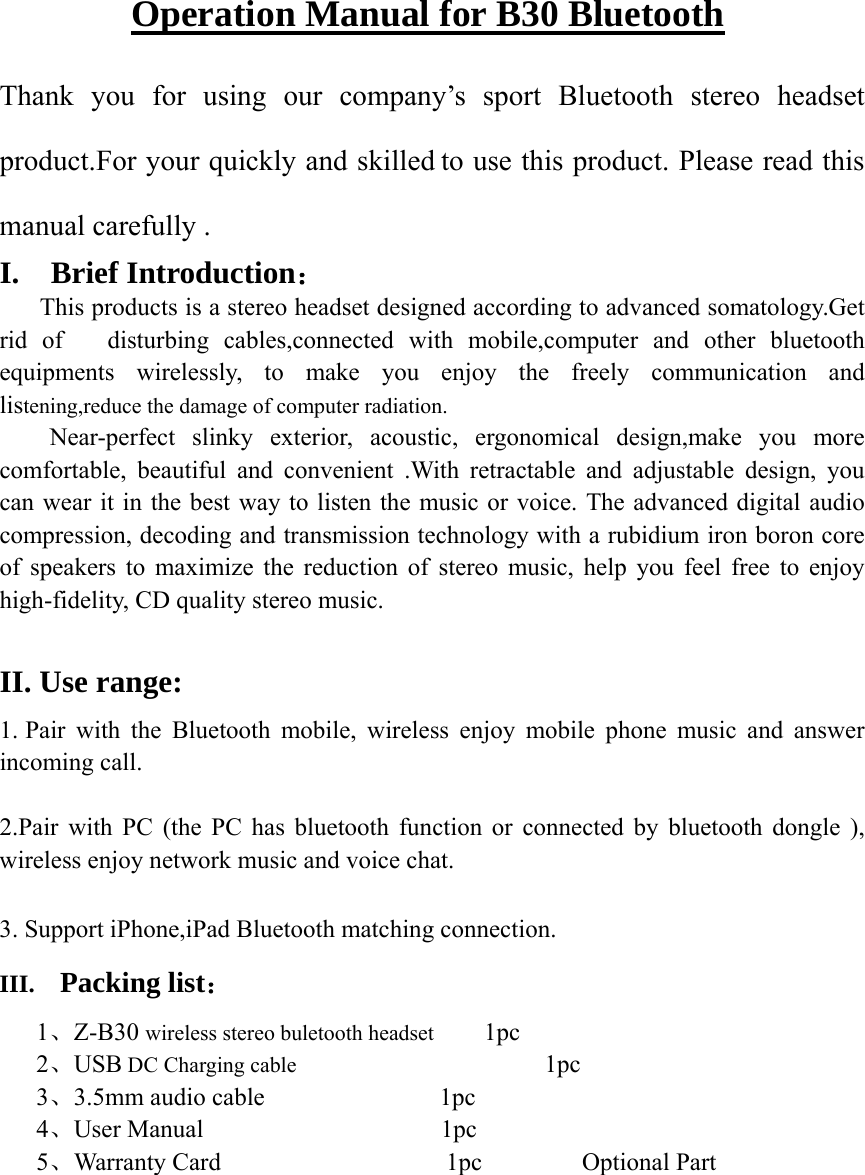 Operation Manual for B30 Bluetooth Thank you for using our company’s sport Bluetooth stereo headset product.For your quickly and skilled to use this product. Please read this manual carefully . I.  Brief Introduction：      This products is a stereo headset designed according to advanced somatology.Get rid of   disturbing cables,connected with mobile,computer and other bluetooth equipments wirelessly, to make you enjoy the freely communication and listening,reduce the damage of computer radiation.     Near-perfect  slinky  exterior,  acoustic, ergonomical design,make you more comfortable, beautiful and convenient .With retractable and adjustable design, you can wear it in the best way to listen the music or voice. The advanced digital audio compression, decoding and transmission technology with a rubidium iron boron core of speakers to maximize the reduction of stereo music, help you feel free to enjoy high-fidelity, CD quality stereo music.    II. Use range:   1. Pair with the Bluetooth mobile, wireless enjoy mobile phone music and answer incoming call.  2.Pair with PC (the PC has bluetooth function or connected by bluetooth dongle ), wireless enjoy network music and voice chat.  3. Support iPhone,iPad Bluetooth matching connection. III.  Packing list： 1、Z-B30 wireless stereo buletooth headset    1pc 2、USB DC Charging cable                     1pc 3、3.5mm audio cable              1pc 4、User Manual                   1pc 5、Warranty Card                  1pc        Optional Part 