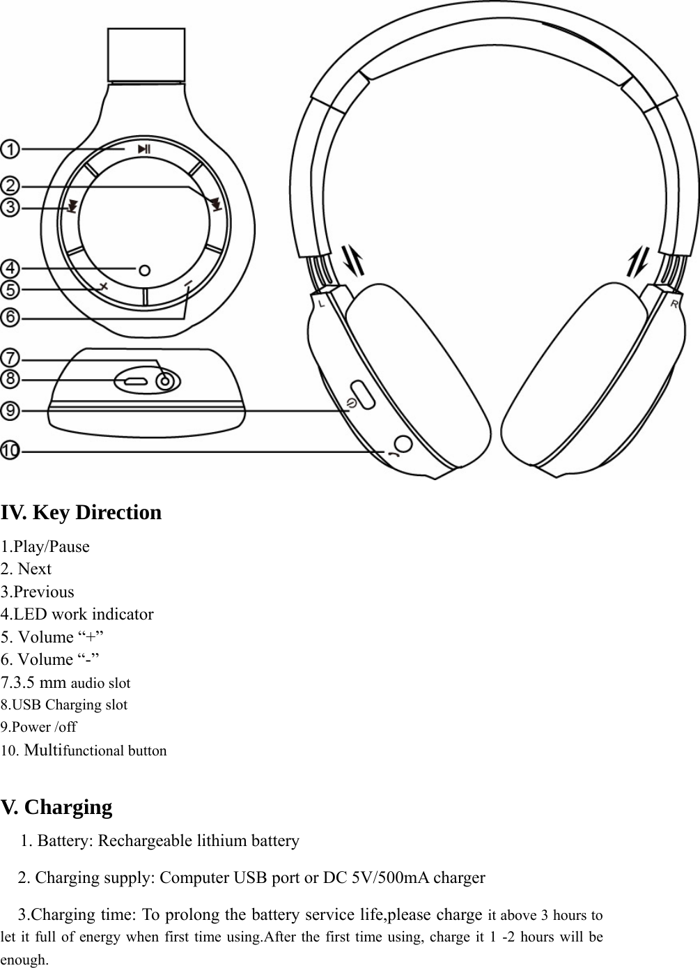  IV. Key Direction 1.Play/Pause 2. Next 3.Previous 4.LED work indicator 5. Volume “+” 6. Volume “-” 7.3.5 mm audio slot   8.USB Charging slot 9.Power /off     10. Multifunctional button      V. Charging    1. Battery: Rechargeable lithium battery     2. Charging supply: Computer USB port or DC 5V/500mA charger   3.Charging time: To prolong the battery service life,please charge it above 3 hours to let it full of energy when first time using.After the first time using, charge it 1 -2 hours will be enough. 