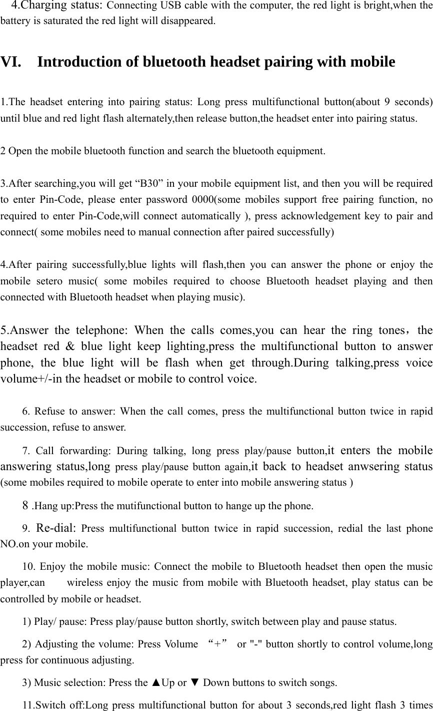   4.Charging status: Connecting USB cable with the computer, the red light is bright,when the battery is saturated the red light will disappeared.     VI.    Introduction of bluetooth headset pairing with mobile  1.The headset entering into pairing status: Long press multifunctional button(about 9 seconds) until blue and red light flash alternately,then release button,the headset enter into pairing status.      2 Open the mobile bluetooth function and search the bluetooth equipment.  3.After searching,you will get “B30” in your mobile equipment list, and then you will be required to enter Pin-Code, please enter password 0000(some mobiles support free pairing function, no required to enter Pin-Code,will connect automatically ), press acknowledgement key to pair and connect( some mobiles need to manual connection after paired successfully)  4.After pairing successfully,blue lights will flash,then you can answer the phone or enjoy the mobile setero music( some mobiles required to choose Bluetooth headset playing and then connected with Bluetooth headset when playing music).  5.Answer the telephone: When the calls comes,you can hear the ring tones，the headset red &amp; blue light keep lighting,press the multifunctional button to answer phone, the blue light will be flash when get through.During talking,press voice volume+/-in the headset or mobile to control voice.   6. Refuse to answer: When the call comes, press the multifunctional button twice in rapid succession, refuse to answer.  7. Call forwarding: During talking, long press play/pause button,it enters the mobile answering status,long press play/pause button again,it back to headset anwsering status (some mobiles required to mobile operate to enter into mobile answering status )      8 .Hang up:Press the mutifunctional button to hange up the phone.  9. Re-dial: Press multifunctional button twice in rapid succession, redial the last phone NO.on your mobile.  10. Enjoy the mobile music: Connect the mobile to Bluetooth headset then open the music player,can        wireless enjoy the music from mobile with Bluetooth headset, play status can be controlled by mobile or headset.  1) Play/ pause: Press play/pause button shortly, switch between play and pause status.  2) Adjusting the volume: Press Volume  “+”  or &quot;-&quot; button shortly to control volume,long press for continuous adjusting.  3) Music selection: Press the ▲Up or ▼ Down buttons to switch songs.  11.Switch off:Long press multifunctional button for about 3 seconds,red light flash 3 times 