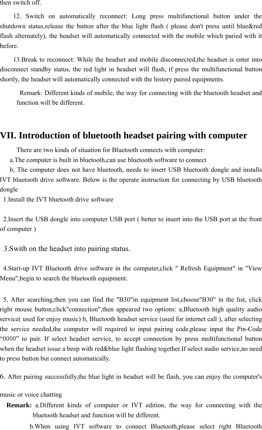 then switch off.  12. Switch on automatically reconnect: Long press multifunctional button under the shutdown status,release the button after the blue light flash ( please don&apos;t press until blue&amp;red flash alternately), the headset will automatically connected with the mobile which paried with it before.  13.Break to reconnect: While the headset and mobile disconnected,the headset is enter into disconnect standby status, the red light in headset will flash, if press the multifunctional button shortly, the headset will automatically connected with the history paired equipments.             Remark: Different kinds of mobile, the way for connecting with the bluetooth headset and function will be different.    VII. Introduction of bluetooth headset pairing with computer         There are two kinds of situation for Bluetooth connects with computer:   a.The computer is built in bluetooth,can use bluetooth software to connect     b, The computer does not have bluetooth, needs to insert USB bluetooth dongle and installs IVT bluetooth drive software. Below is the operate instruction for connecting by USB bluetooth dongle 1.Install the IVT bluetooth drive software  2.Insert the USB dongle into computer USB port ( better to insert into the USB port at the front of computer )  3.Swith on the headset into pairing status.  4.Start-up IVT Bluetooth drive software in the computer,click &quot; Refresh Equipment&quot; in &quot;View Menu&quot;,begin to search the bluetooth equipment.    5, After searching,then you can find the &quot;B30&quot;in equipment list,choose&quot;B30&quot; in the list, click right mouse button,click&quot;connection&quot;,then appeared two options: a,Bluetooth high quality audio service( used for enjoy music) b, Bluetooth headset service (used for internet call ), after selecting the service needed,the computer will required to input pairing code,please input the Pin-Code “0000” to pair. If select headset service, to accept connection by press multifunctional button when the headset issue a beep with red&amp;blue light flashing together.If select audio service,no need to press button but connect automatically. 6. After pairing successfully,the blue light in headset will be flash, you can enjoy the computer&apos;s music or voice chatting   Remark: a.Different kinds of computer or IVT edition, the way for connecting with the bluetooth headset and function will be different.            b.When using IVT software to connect Bluetooth,please select right Bluetooth 